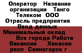 Оператор › Название организации ­ Танго Телеком, ООО › Отрасль предприятия ­ Ввод данных › Минимальный оклад ­ 13 000 - Все города Работа » Вакансии   . Хакасия респ.,Саяногорск г.